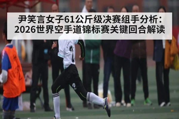 尹笑言女子61公斤级决赛组手分析:2026世界空手道锦标赛关键回合解读