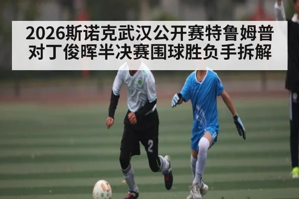 2026斯诺克武汉公开赛特鲁姆普对丁俊晖半决赛围球胜负手拆解