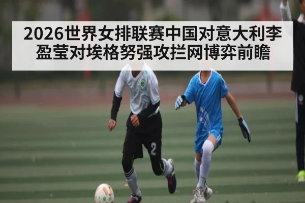 2026世界女排联赛中国对意大利李盈莹对埃格努强攻拦网博弈前瞻