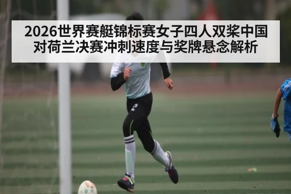 2026世界赛艇锦标赛女子四人双桨中国对荷兰决赛冲刺速度与奖牌悬念解析