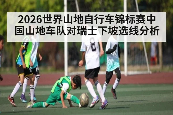 2026世界山地自行车锦标赛中国山地车队对瑞士下坡选线分析